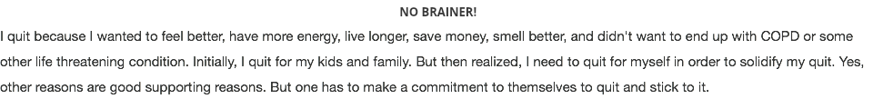  NO BRAINER! I quit because I wanted to feel better, have more energy, live longer, save money, smell better, and didn't want to end up with COPD or some other life threatening condition. Initially, I quit for my kids and family. But then realized, I need to quit for myself in order to solidify my quit. Yes, other reasons are good supporting reasons. But one has to make a commitment to themselves to quit and stick to it.