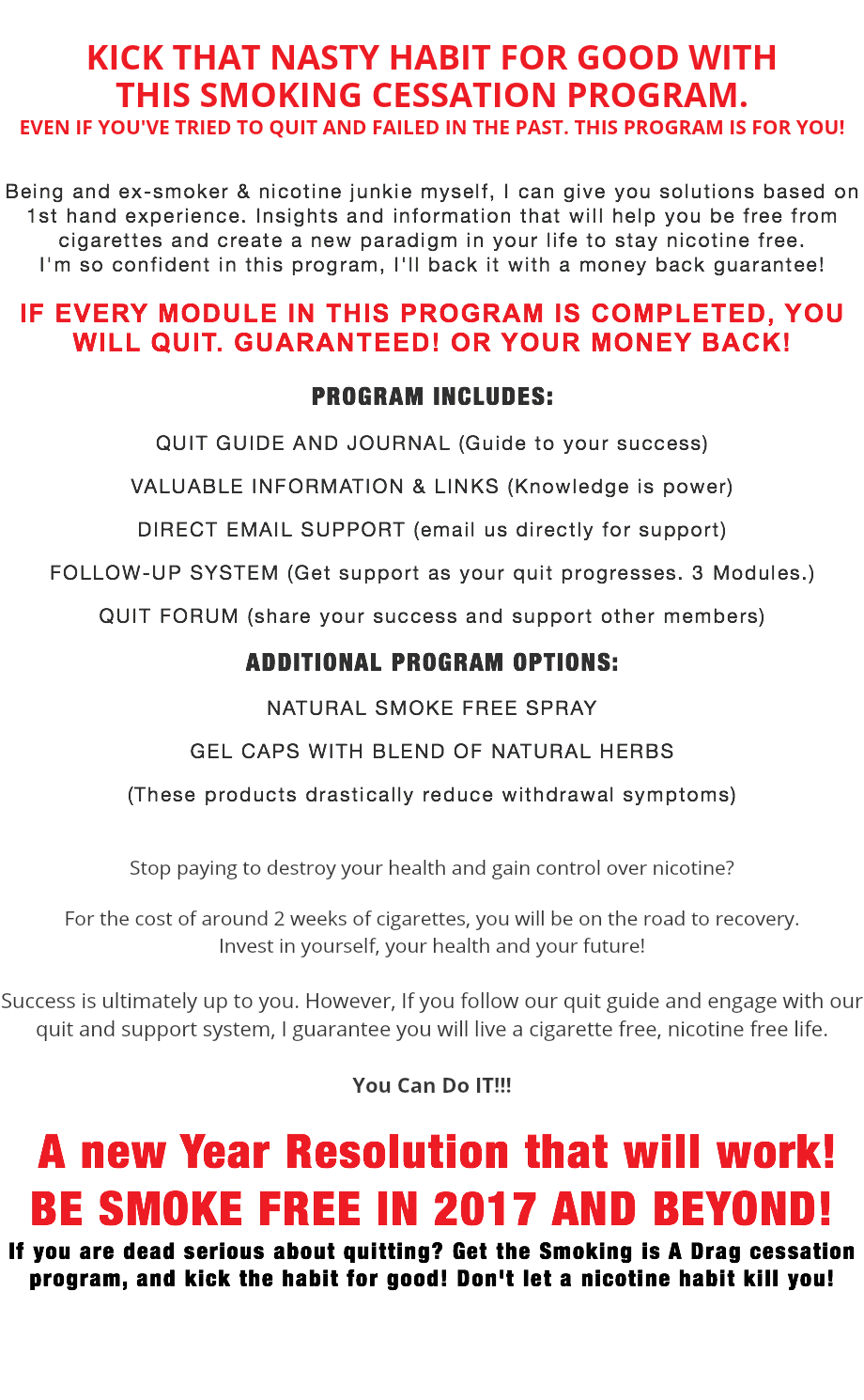 KICK THAT NASTY HABIT FOR GOOD WITH  THIS SMOKING CESSATION PROGRAM. EVEN IF YOU'VE TRIED TO QUIT AND FAILED IN THE PAST. THIS PROGRAM IS FOR YOU! Being and ex-smoker & nicotine junkie myself, I can give you solutions based on 1st hand experience. Insights and information that will help you be free from cigarettes and create a new paradigm in your life to stay nicotine free. I'm so confident in this program, I'll back it with a money back guarantee!  IF EVERY MODULE IN THIS PROGRAM IS COMPLETED, YOU WILL QUIT. GUARANTEED! OR YOUR MONEY BACK! PROGRAM INCLUDES: QUIT GUIDE AND JOURNAL (Guide to your success)  VALUABLE INFORMATION & LINKS (Knowledge is power) DIRECT EMAIL SUPPORT (email us directly for support) FOLLOW-UP SYSTEM (Get support as your quit progresses. 3 Modules.) QUIT FORUM (share your success and support other members) ADDITIONAL PROGRAM OPTIONS: NATURAL SMOKE FREE SPRAY GEL CAPS WITH BLEND OF NATURAL HERBS (These products drastically reduce withdrawal symptoms)  Stop paying to destroy your health and gain control over nicotine? For the cost of around 2 weeks of cigarettes, you will be on the road to recovery.  Invest in yourself, your health and your future! Success is ultimately up to you. However, If you follow our quit guide and engage with our quit and support system, I guarantee you will live a cigarette free, nicotine free life. You Can Do IT!!! A new Year Resolution that will work!BE SMOKE FREE IN 2025 AND BEYOND! If you are dead serious about quitting? Get the Smoking is A Drag cessation program, and kick the habit for good! Don't let a nicotine habit kill you! !!!PROGRAM WILL BE AVAILABLE SOON!!!